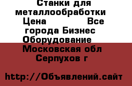 Станки для металлообработки › Цена ­ 20 000 - Все города Бизнес » Оборудование   . Московская обл.,Серпухов г.